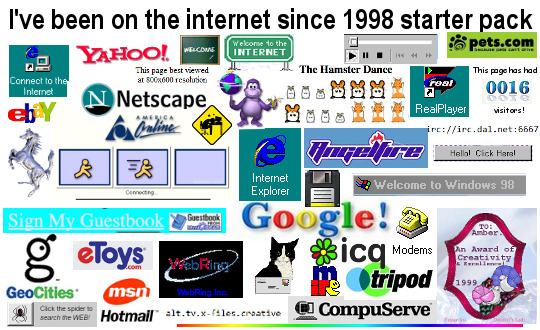 i've been on the internet since 1998 starter pack: (pictures of) internet explorer icon, AOL connection screen, Netscape browser icon, Angelfire logo, Geocities logo, IRC icon, ICQ icon, 'welcome to windows 98!' notification, some of the hampster dance dancing hamster gifs, CompuServe logo, bonsi buddy, webrings, pets.com logo, tripod logo, icon of a floppy disk.