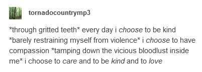 *through gritted teeth* every day i CHOOSE to be kind *barely restraining myself from violence* i CHOOSE to have compassion *tamping down the vicious bloodlust inside me* i choose to CARE and to be KIND and to LOVE...