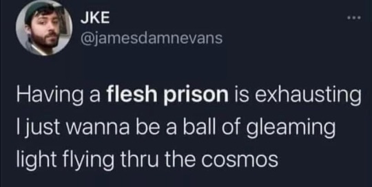 having a flesh prison is exhausting; i just wanna be a ball of gleaming light flying thru the cosmos.