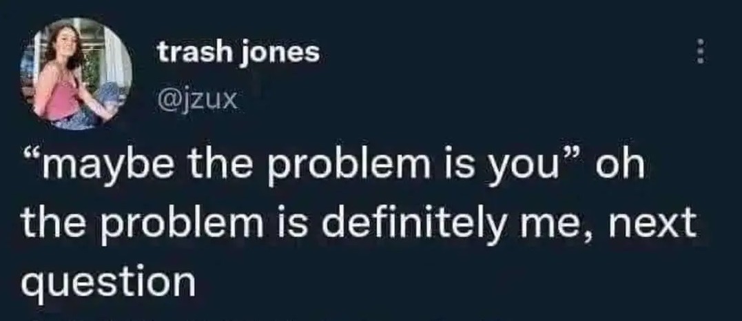 ''maybe the problem is you' oh the problem is definitely me, next question.'