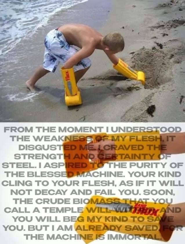 (image of a child on all fours digging in sand with plastic hand-mounted shovels, overlaid with grey text:) from the moment i understood the weakness of my flesh it disgusted me. i craved the strength and certainty of steel. i aspired to the purity of the blessed machine. your kind cling to your flesh, as if it will not decay and fail you. soon, the crude biomass you call a temple will wither and you will beg my kind to save you. but i am already saved for the machine is immortal