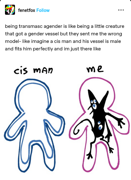 being transmasc agender is like being a little creature that got a gender vessel but they sent me the wrong model - like imagine a cis man and his vessel is male and fits him perfectly and im just there like. cis man: (blue scribble of a human shape with another blue human shape fitting snugly inside it.) me: (pink scribble of a human shape with a black rodentlike creature that has many eyes all over its body fitting poorly inside the pink human shape.)