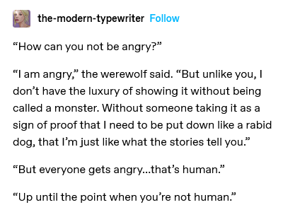 'How can you not be angry?' 'I am angry,' the werewolf said. 'But unlike you, I don’t have the luxury of showing it without being called a monster. Without someone taking it as a sign of proof that I need to be put down like a rabid dog, that I’m just like what the stories tell you.' 'But everyone gets angry... that’s human.' 'Up until the point when you’re not human.'