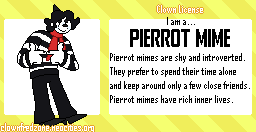I am a... Pierrot Mime! Pierrot Mimes are shy and introverted. They prefer to spend their time alone and keep around only a few close friends. Pierrot Mimes have rich inner lives. Find out What Type of Clown You Are at ClownFredZone at Neocities.org!