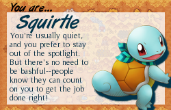 You are: Squirtle! You're usually quiet, and you prefer to stay out of the spotlight. But there's no need to be bashful - people know they can count on you to get the job done right! Take the Pokemon Mystery Dungeon Personality Test at ThousandRoads.net!