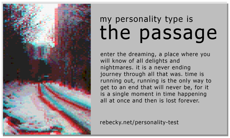 my personality type is... the passage. enter the dreaming, a place where you will know of all delights and nightmares. it is a never ending journey through all that was. time is running out, running is the only way to get to an end that will never be, for it is a single moment in time happening all at once and then is lost forever.