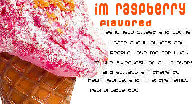 i'm raspberry flavored ice cream! i'm genuinely sweet and loving. i care about others and people love me for that. i'm the sweetest of all flavors and always there to help people, and i'm extremely responsible too!